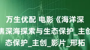万生优配 电影《海洋深深》：聚焦深海探索与生态保护_主创_影片_邢拓