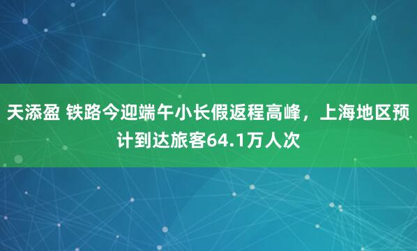 天添盈 铁路今迎端午小长假返程高峰，上海地区预计到达旅客64.1万人次
