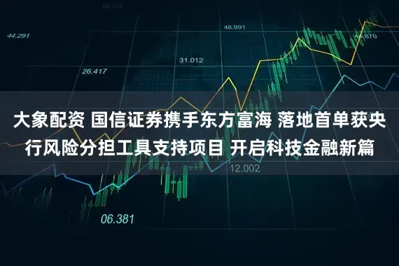 大象配资 国信证券携手东方富海 落地首单获央行风险分担工具支持项目 开启科技金融新篇