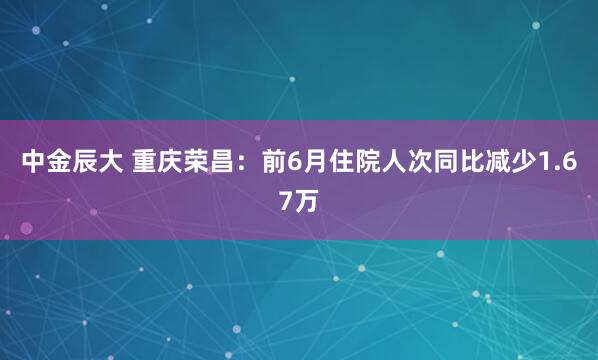 中金辰大 重庆荣昌：前6月住院人次同比减少1.67万