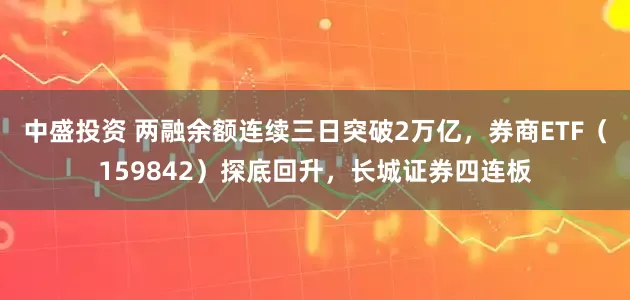 中盛投资 两融余额连续三日突破2万亿，券商ETF（159842）探底回升，长城证券四连板