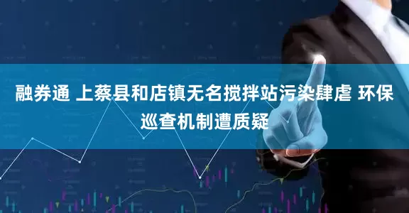 融券通 上蔡县和店镇无名搅拌站污染肆虐 环保巡查机制遭质疑