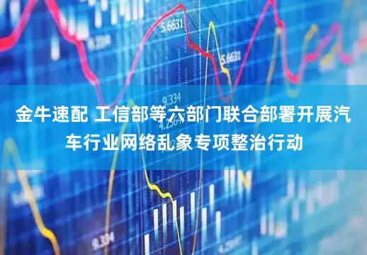 金牛速配 工信部等六部门联合部署开展汽车行业网络乱象专项整治行动