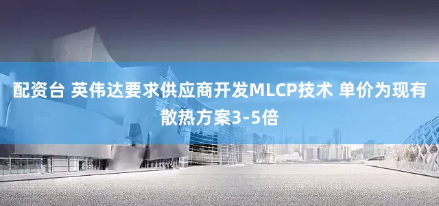 配资台 英伟达要求供应商开发MLCP技术 单价为现有散热方案3-5倍