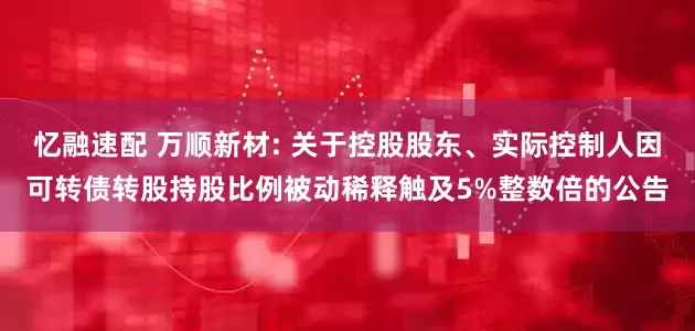 忆融速配 万顺新材: 关于控股股东、实际控制人因可转债转股持股比例被动稀释触及5%整数倍的公告