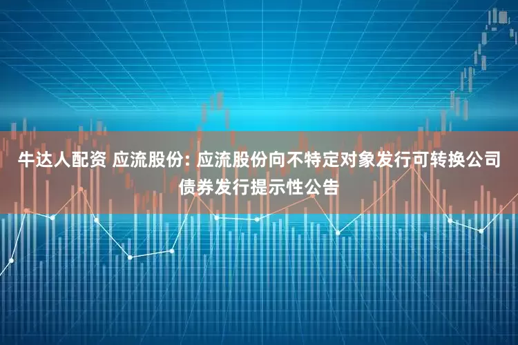 牛达人配资 应流股份: 应流股份向不特定对象发行可转换公司债券发行提示性公告