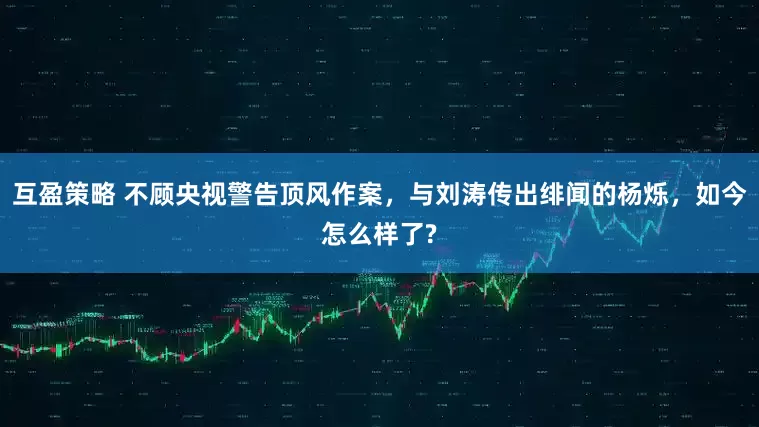 互盈策略 不顾央视警告顶风作案，与刘涛传出绯闻的杨烁，如今怎么样了?