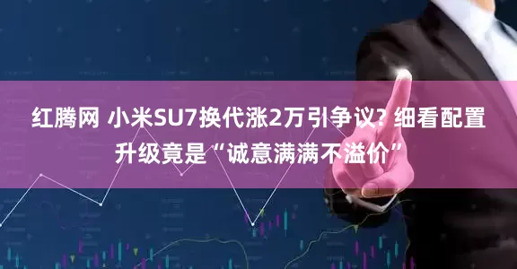 红腾网 小米SU7换代涨2万引争议? 细看配置升级竟是“诚意满满不溢价”