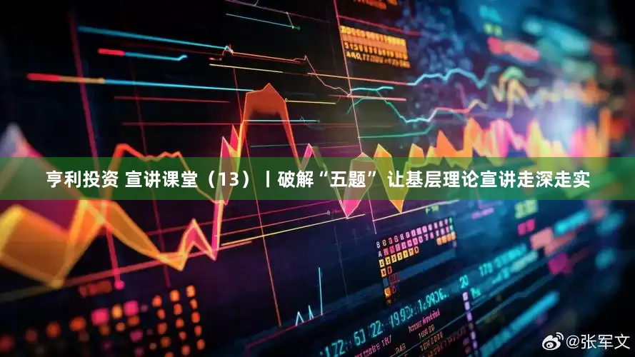 亨利投资 宣讲课堂（13）丨破解“五题” 让基层理论宣讲走深走实
