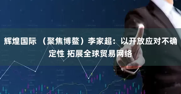 辉煌国际 （聚焦博鳌）李家超：以开放应对不确定性 拓展全球贸易网络