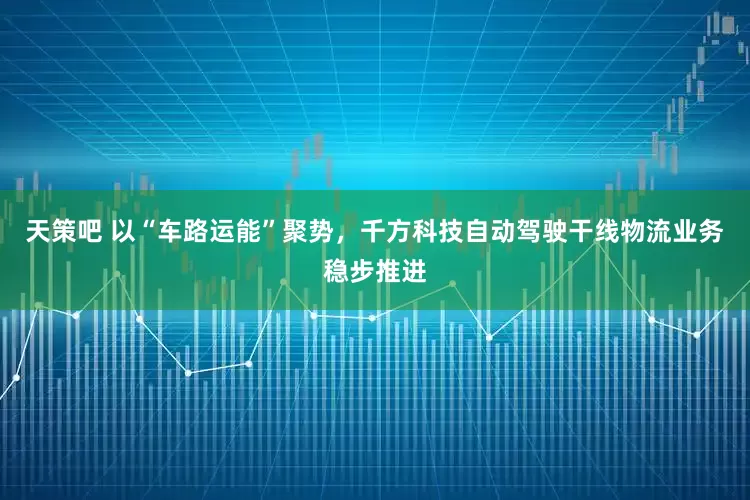 天策吧 以“车路运能”聚势，千方科技自动驾驶干线物流业务稳步推进
